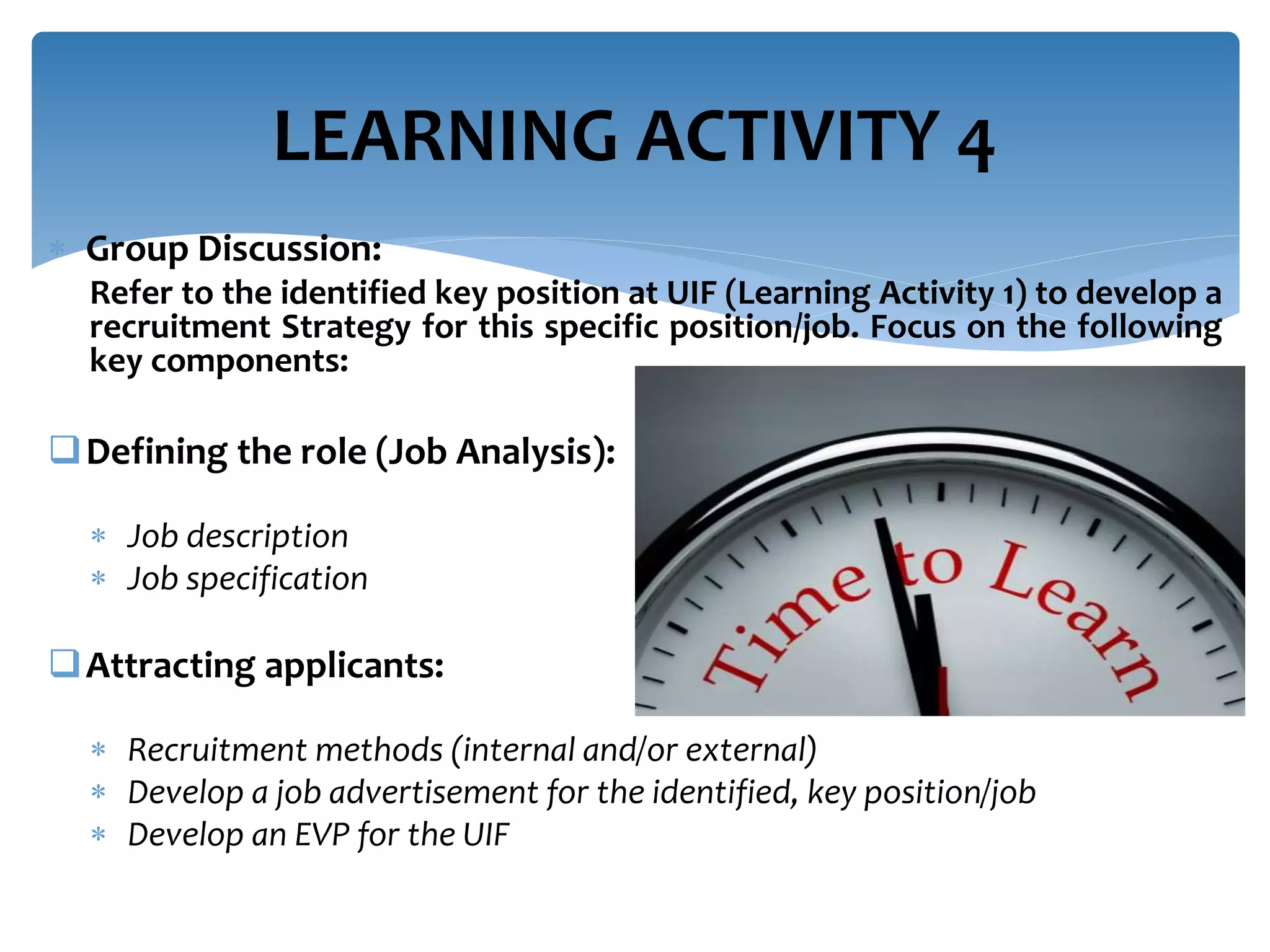  Group Discussion:
Refer to the identified key position at UIF (Learning Activity 1) to develop a
recruitment Strategy for this specific position/job. Focus on the following
key components:
Defining the role (Job Analysis):
 Job description
 Job specification
Attracting applicants:
 Recruitment methods (internal and/or external)
 Develop a job advertisement for the identified, key position/job
 Develop an EVP for the UIF
LEARNING ACTIVITY 4
 