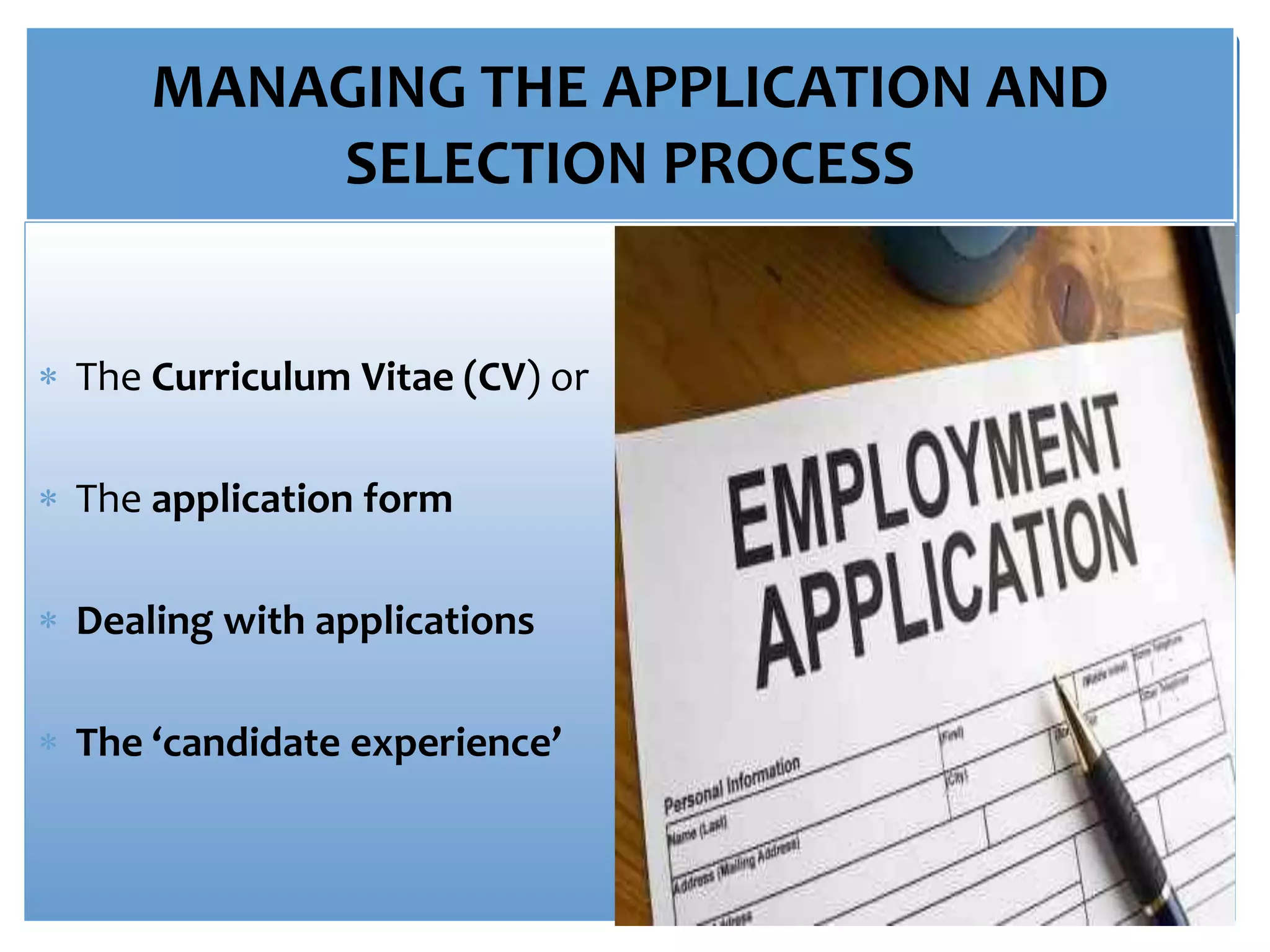 MANAGING THE APPLICATION AND
SELECTION PROCESS
 The Curriculum Vitae (CV) or
 The application form
 Dealing with applications
 The ‘candidate experience’
 