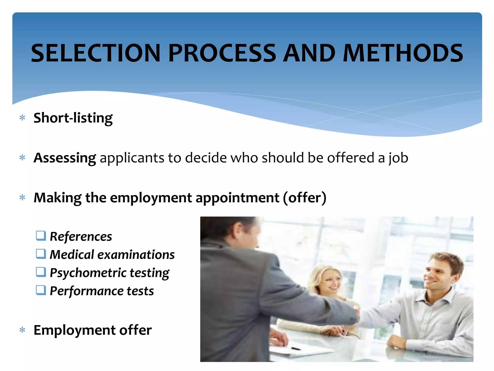  Short-listing
 Assessing applicants to decide who should be offered a job
 Making the employment appointment (offer)
 References
 Medical examinations
 Psychometric testing
 Performance tests
 Employment offer
SELECTION PROCESS AND METHODS
 