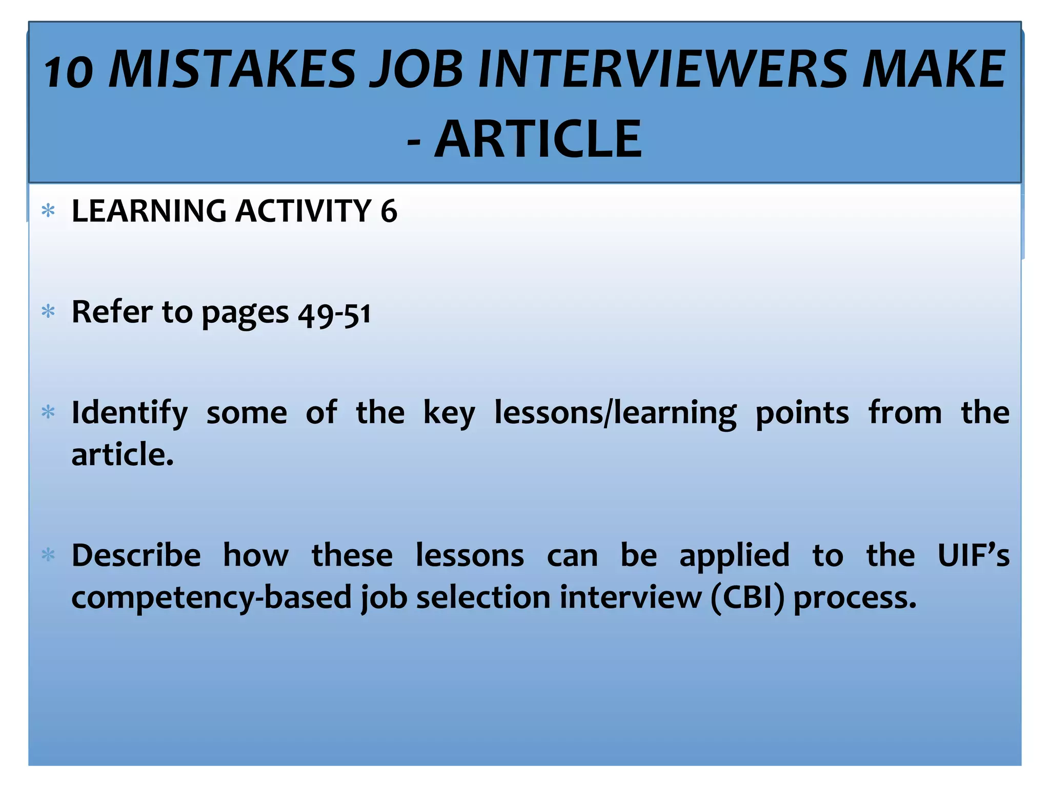10 MISTAKES JOB INTERVIEWERS MAKE
- ARTICLE
 LEARNING ACTIVITY 6
 Refer to pages 49-51
 Identify some of the key lessons/learning points from the
article.
 Describe how these lessons can be applied to the UIF’s
competency-based job selection interview (CBI) process.
 