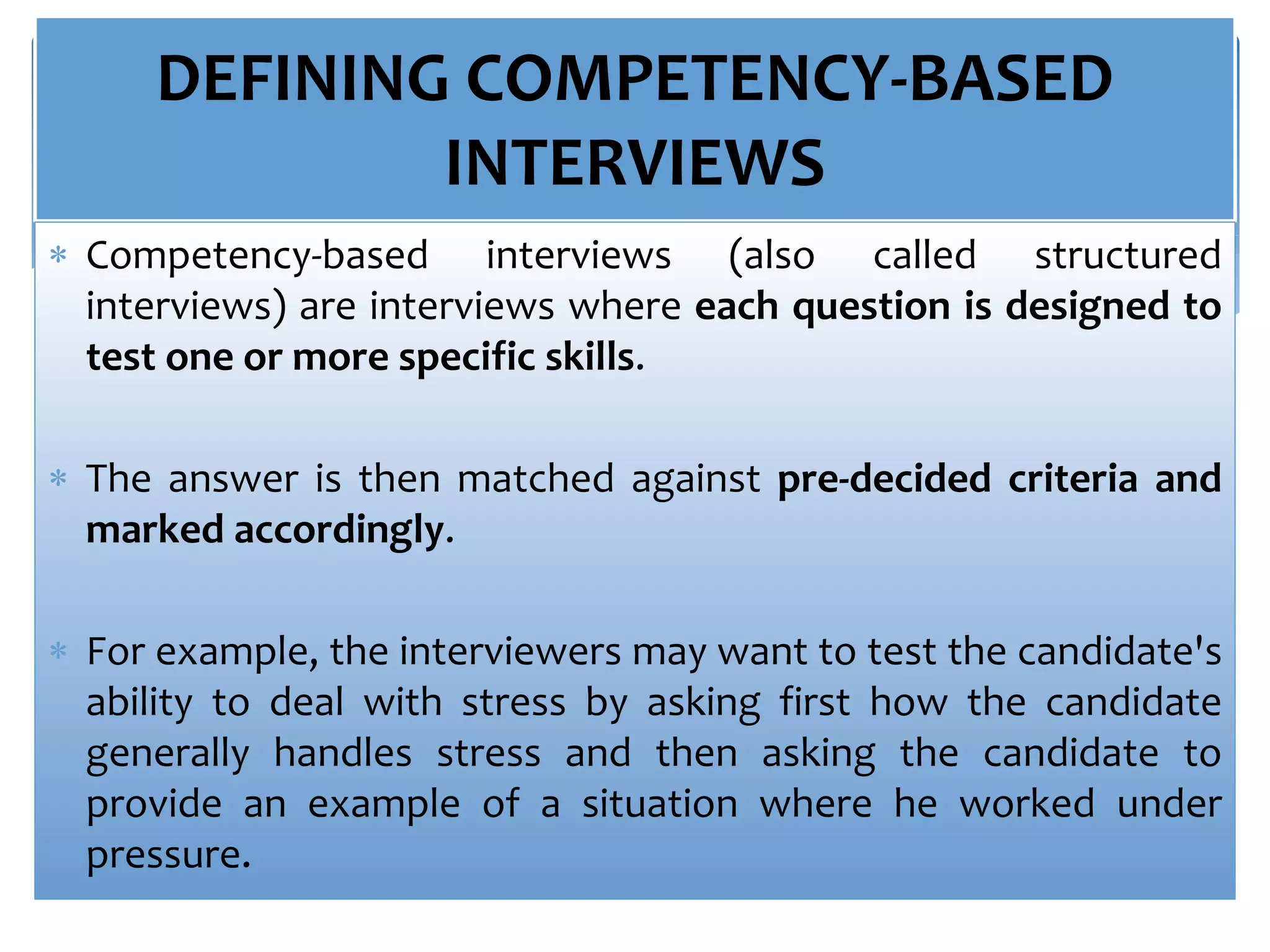 DEFINING COMPETENCY-BASED
INTERVIEWS
 Competency-based interviews (also called structured
interviews) are interviews where each question is designed to
test one or more specific skills.
 The answer is then matched against pre-decided criteria and
marked accordingly.
 For example, the interviewers may want to test the candidate's
ability to deal with stress by asking first how the candidate
generally handles stress and then asking the candidate to
provide an example of a situation where he worked under
pressure.
 