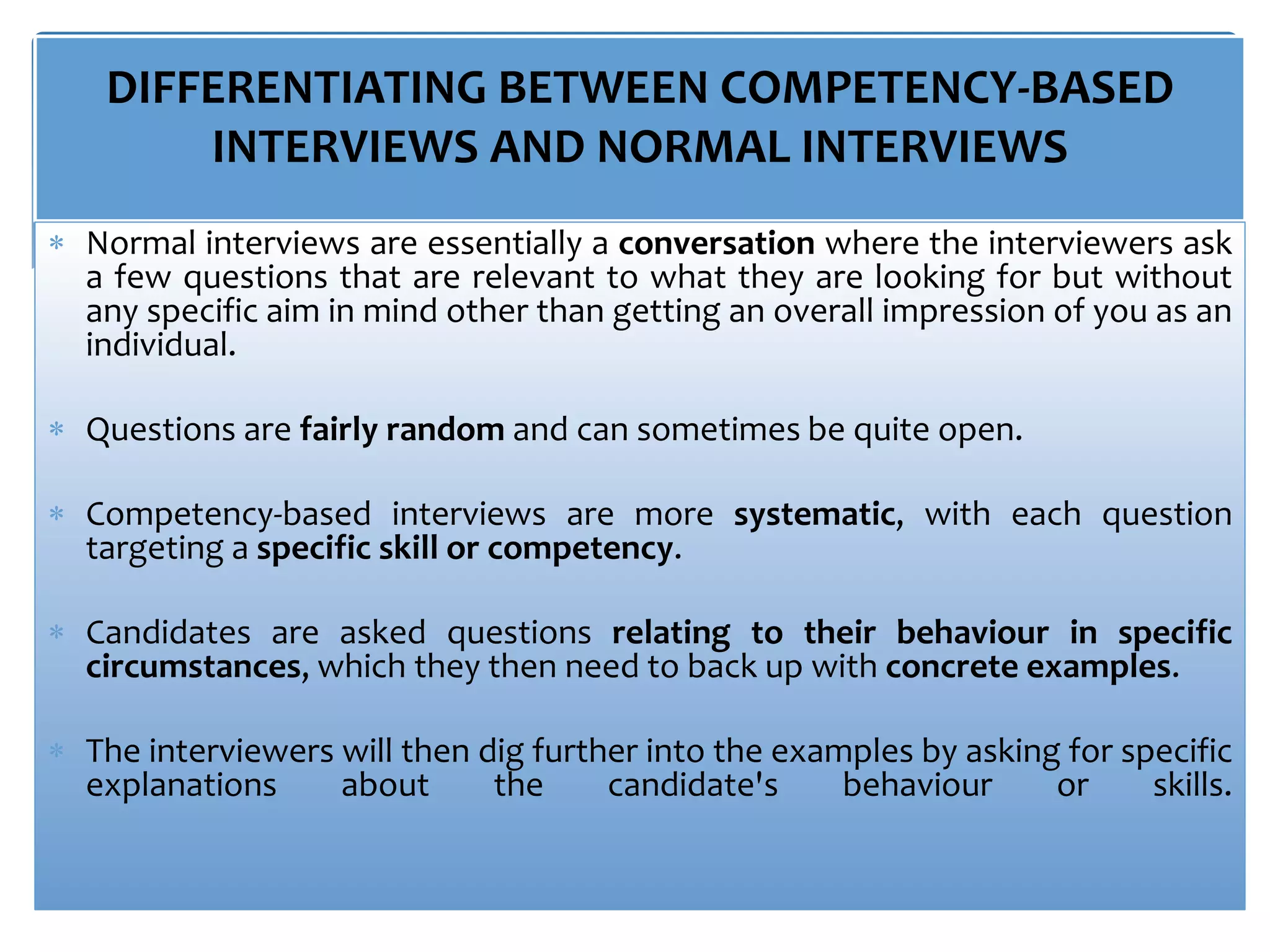 DIFFERENTIATING BETWEEN COMPETENCY-BASED
INTERVIEWS AND NORMAL INTERVIEWS
 Normal interviews are essentially a conversation where the interviewers ask
a few questions that are relevant to what they are looking for but without
any specific aim in mind other than getting an overall impression of you as an
individual.
 Questions are fairly random and can sometimes be quite open.
 Competency-based interviews are more systematic, with each question
targeting a specific skill or competency.
 Candidates are asked questions relating to their behaviour in specific
circumstances, which they then need to back up with concrete examples.
 The interviewers will then dig further into the examples by asking for specific
explanations about the candidate's behaviour or skills.
 