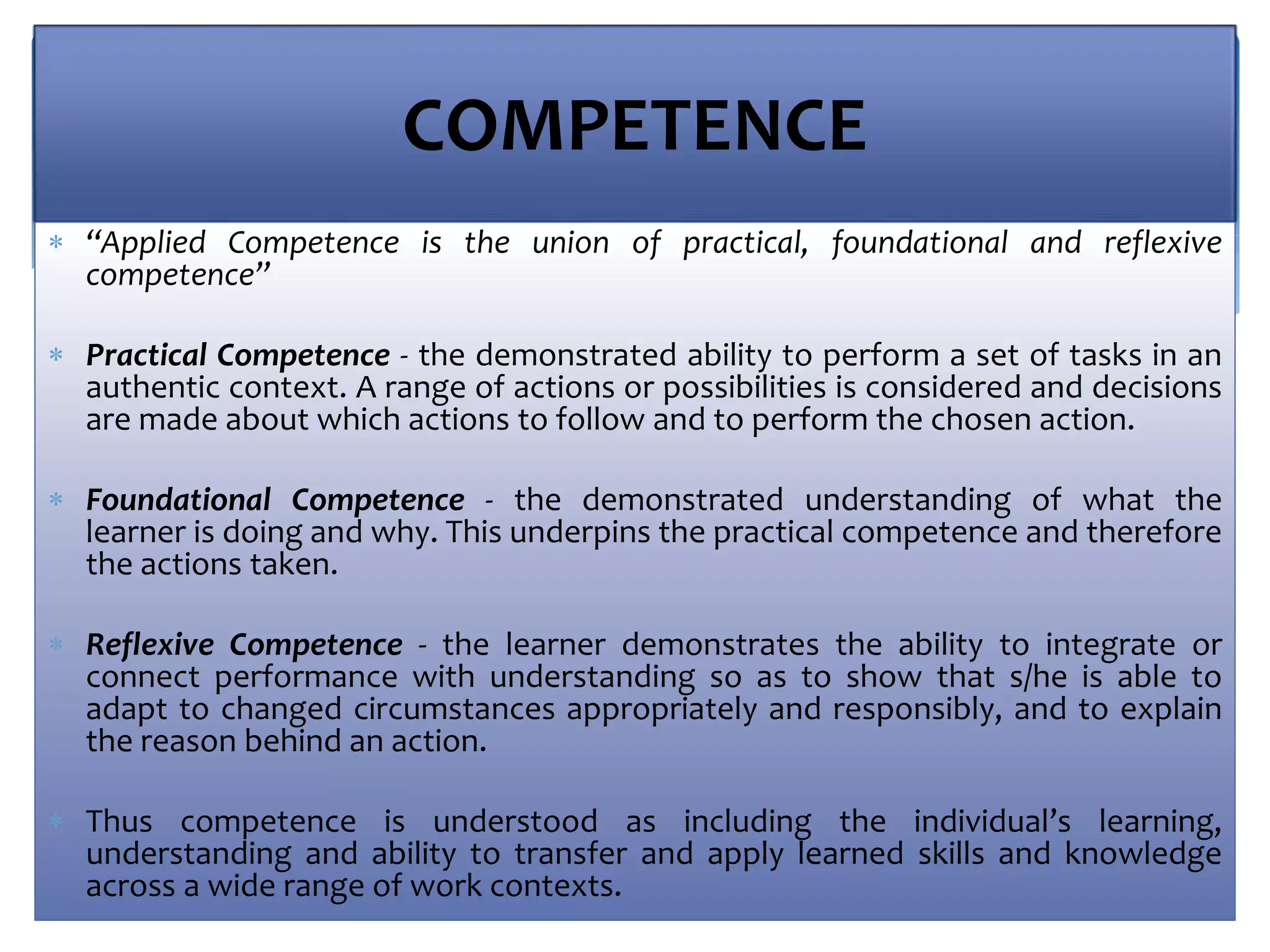 COMPETENCE
 “Applied Competence is the union of practical, foundational and reflexive
competence”
 Practical Competence - the demonstrated ability to perform a set of tasks in an
authentic context. A range of actions or possibilities is considered and decisions
are made about which actions to follow and to perform the chosen action.
 Foundational Competence - the demonstrated understanding of what the
learner is doing and why. This underpins the practical competence and therefore
the actions taken.
 Reflexive Competence - the learner demonstrates the ability to integrate or
connect performance with understanding so as to show that s/he is able to
adapt to changed circumstances appropriately and responsibly, and to explain
the reason behind an action.
 Thus competence is understood as including the individual’s learning,
understanding and ability to transfer and apply learned skills and knowledge
across a wide range of work contexts.
 