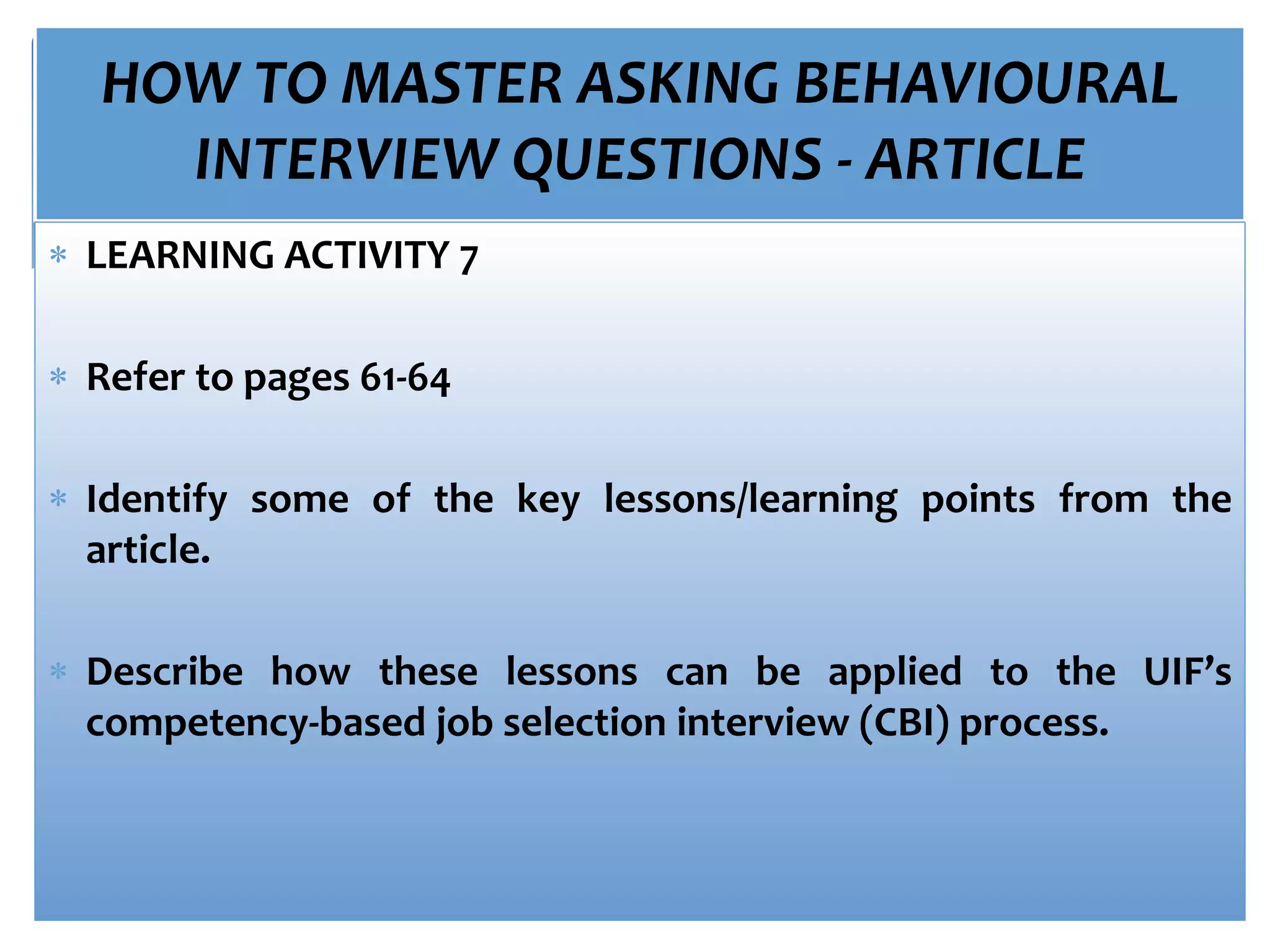 HOW TO MASTER ASKING BEHAVIOURAL
INTERVIEW QUESTIONS - ARTICLE
 LEARNING ACTIVITY 7
 Refer to pages 61-64
 Identify some of the key lessons/learning points from the
article.
 Describe how these lessons can be applied to the UIF’s
competency-based job selection interview (CBI) process.
 