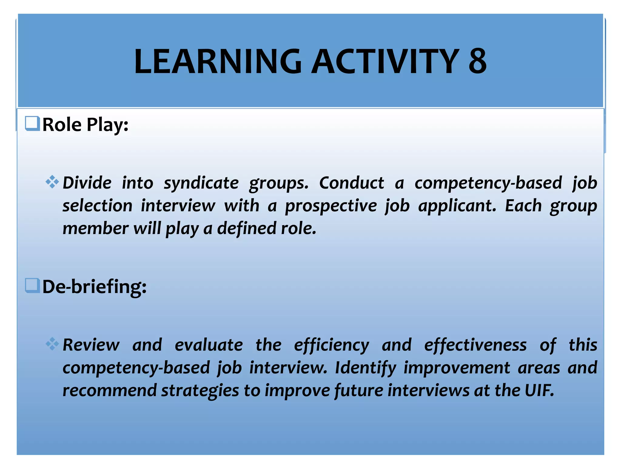 LEARNING ACTIVITY 8
Role Play:
Divide into syndicate groups. Conduct a competency-based job
selection interview with a prospective job applicant. Each group
member will play a defined role.
De-briefing:
Review and evaluate the efficiency and effectiveness of this
competency-based job interview. Identify improvement areas and
recommend strategies to improve future interviews at the UIF.
 