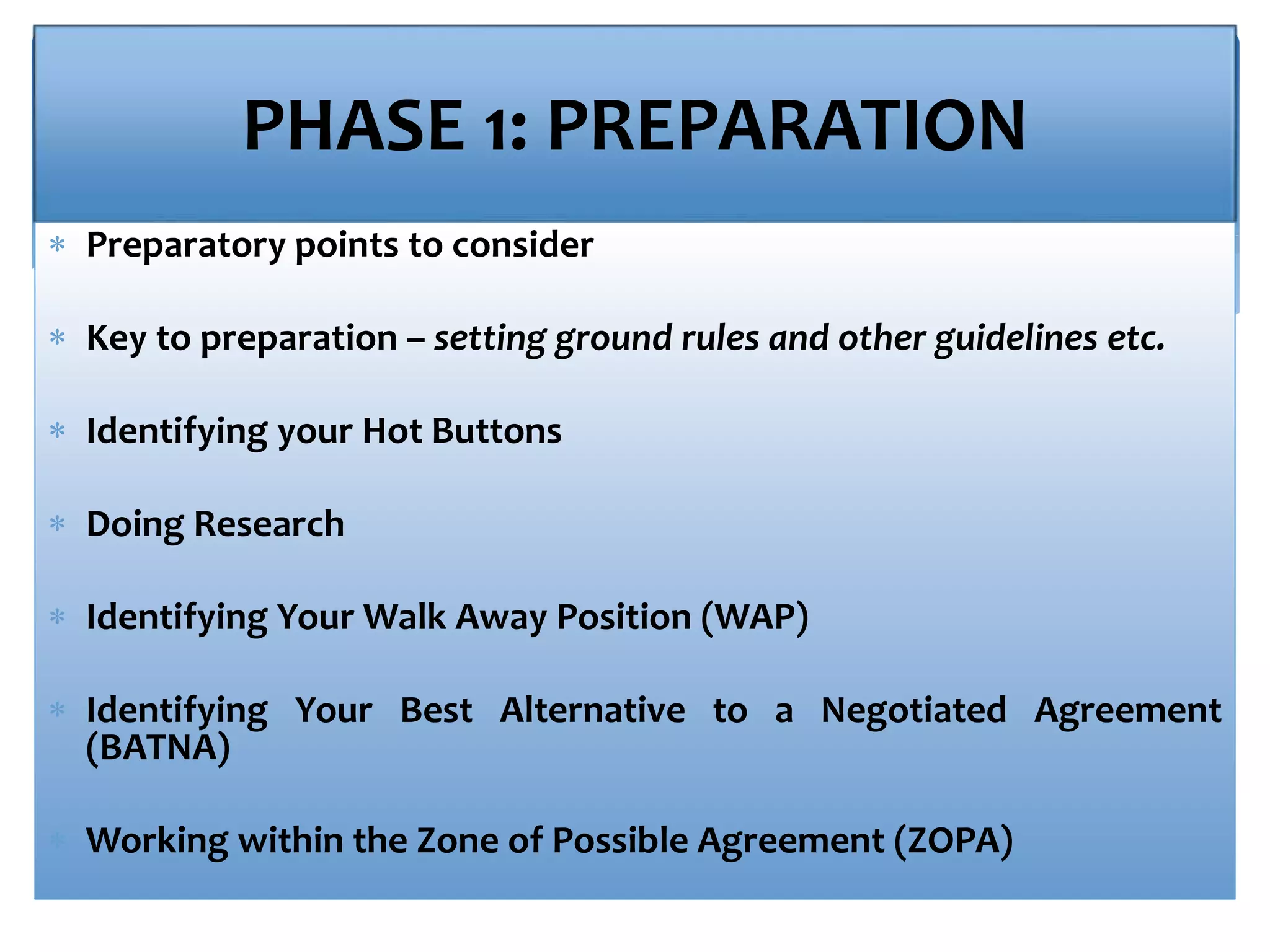 PHASE 1: PREPARATION
 Preparatory points to consider
 Key to preparation – setting ground rules and other guidelines etc.
 Identifying your Hot Buttons
 Doing Research
 Identifying Your Walk Away Position (WAP)
 Identifying Your Best Alternative to a Negotiated Agreement
(BATNA)
 Working within the Zone of Possible Agreement (ZOPA)
 