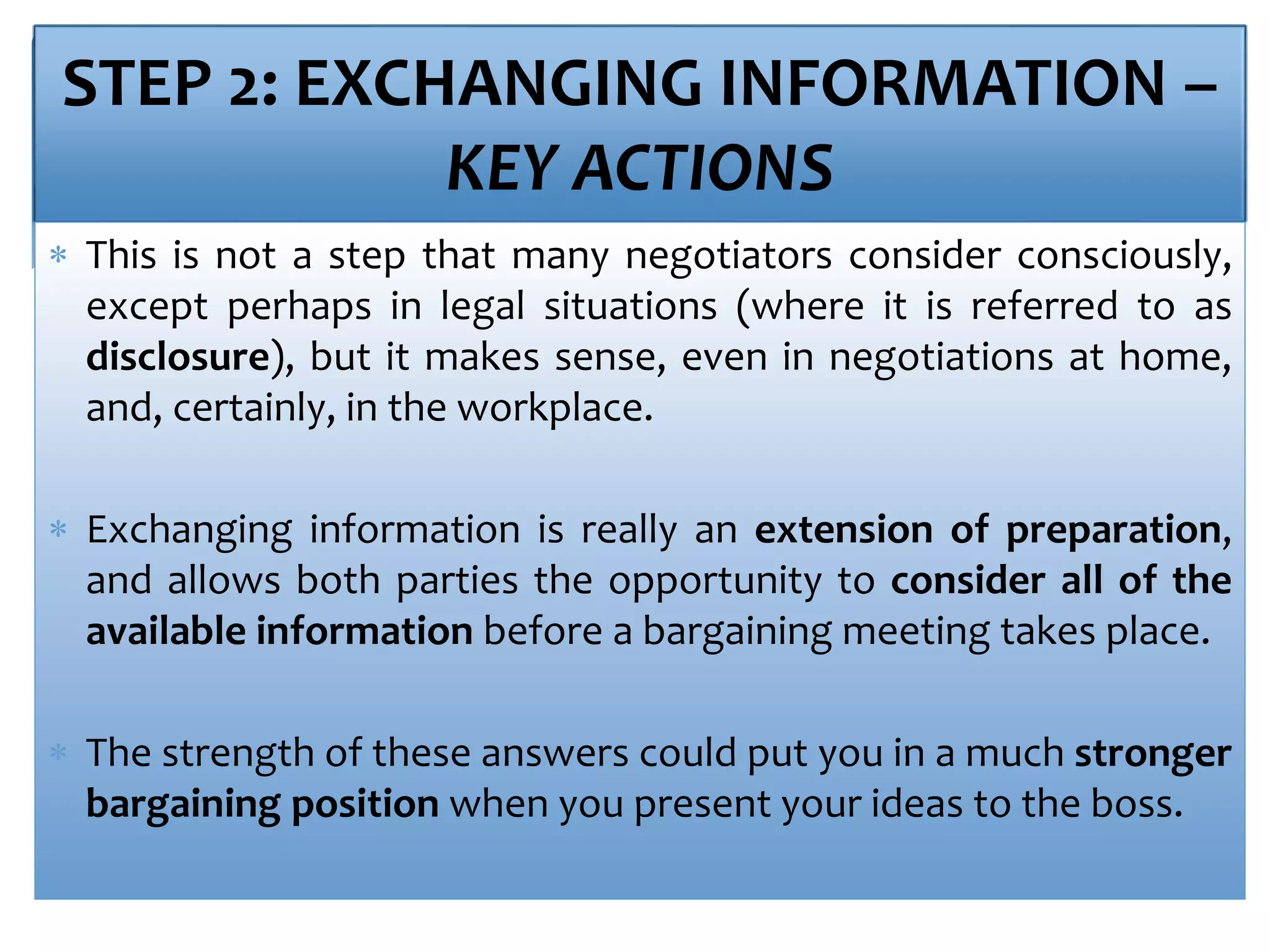 STEP 2: EXCHANGING INFORMATION –
KEY ACTIONS
 This is not a step that many negotiators consider consciously,
except perhaps in legal situations (where it is referred to as
disclosure), but it makes sense, even in negotiations at home,
and, certainly, in the workplace.
 Exchanging information is really an extension of preparation,
and allows both parties the opportunity to consider all of the
available information before a bargaining meeting takes place.
 The strength of these answers could put you in a much stronger
bargaining position when you present your ideas to the boss.
 