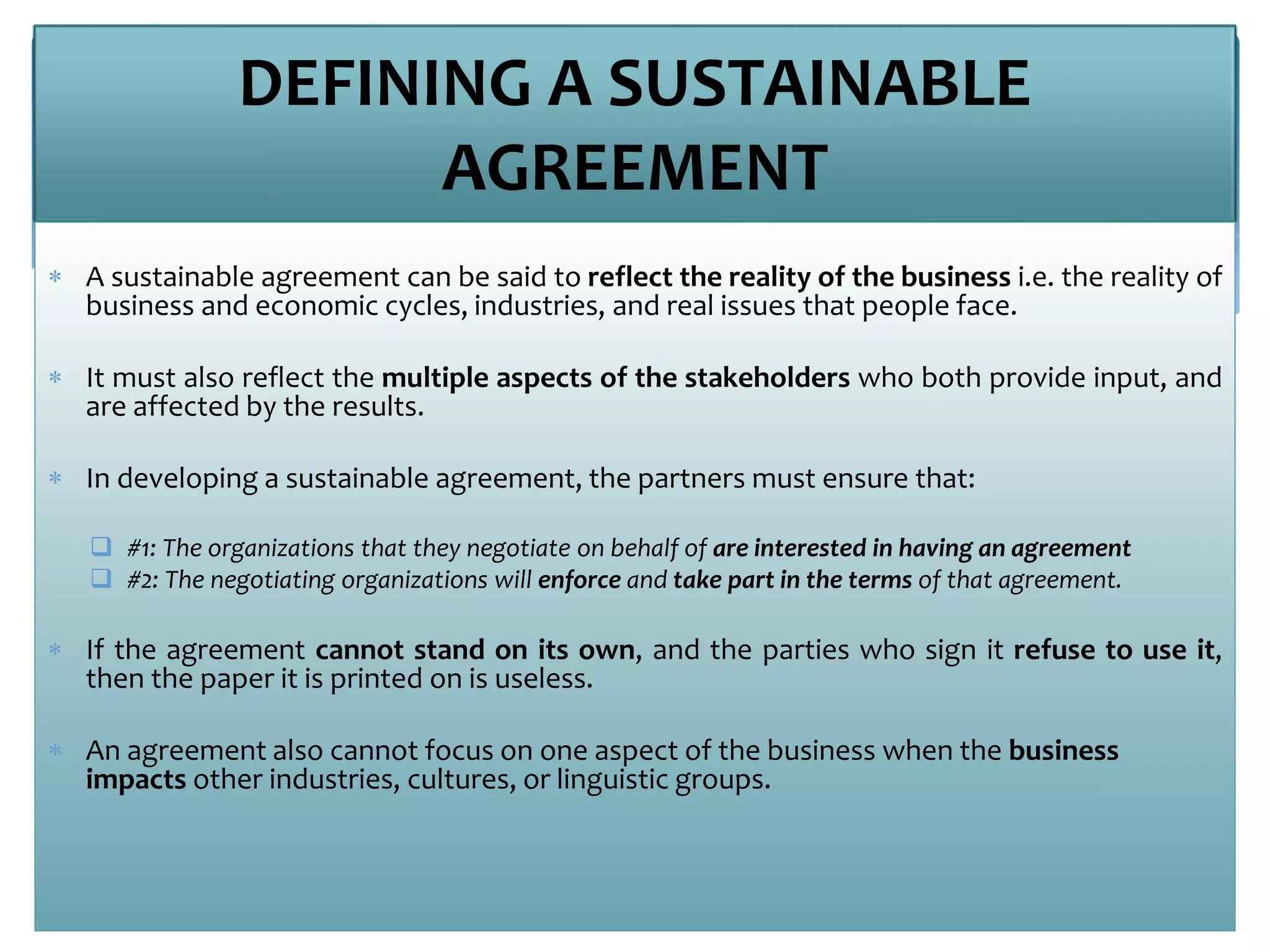 DEFINING A SUSTAINABLE
AGREEMENT
 A sustainable agreement can be said to reflect the reality of the business i.e. the reality of
business and economic cycles, industries, and real issues that people face.
 It must also reflect the multiple aspects of the stakeholders who both provide input, and
are affected by the results.
 In developing a sustainable agreement, the partners must ensure that:
 #1: The organizations that they negotiate on behalf of are interested in having an agreement
 #2: The negotiating organizations will enforce and take part in the terms of that agreement.
 If the agreement cannot stand on its own, and the parties who sign it refuse to use it,
then the paper it is printed on is useless.
 An agreement also cannot focus on one aspect of the business when the business
impacts other industries, cultures, or linguistic groups.
 