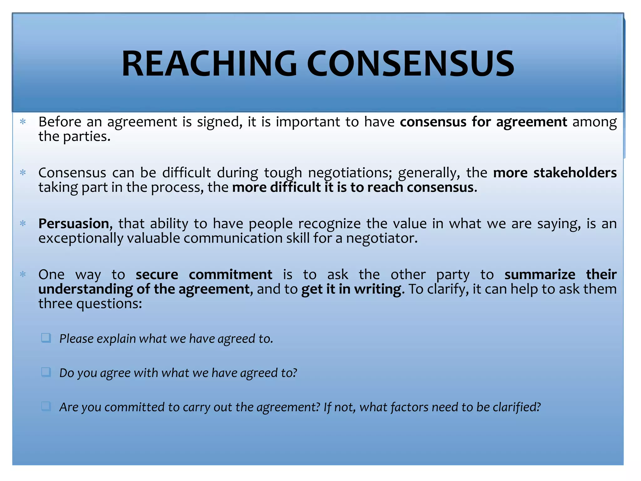 REACHING CONSENSUS
 Before an agreement is signed, it is important to have consensus for agreement among
the parties.
 Consensus can be difficult during tough negotiations; generally, the more stakeholders
taking part in the process, the more difficult it is to reach consensus.
 Persuasion, that ability to have people recognize the value in what we are saying, is an
exceptionally valuable communication skill for a negotiator.
 One way to secure commitment is to ask the other party to summarize their
understanding of the agreement, and to get it in writing. To clarify, it can help to ask them
three questions:
 Please explain what we have agreed to.
 Do you agree with what we have agreed to?
 Are you committed to carry out the agreement? If not, what factors need to be clarified?
 