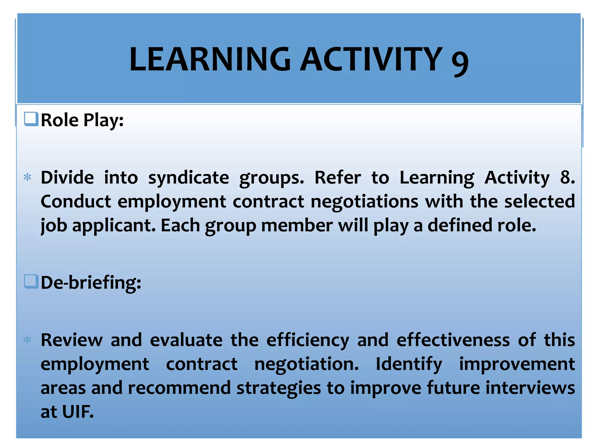 LEARNING ACTIVITY 9
Role Play:
 Divide into syndicate groups. Refer to Learning Activity 8.
Conduct employment contract negotiations with the selected
job applicant. Each group member will play a defined role.
De-briefing:
 Review and evaluate the efficiency and effectiveness of this
employment contract negotiation. Identify improvement
areas and recommend strategies to improve future interviews
at UIF.
 