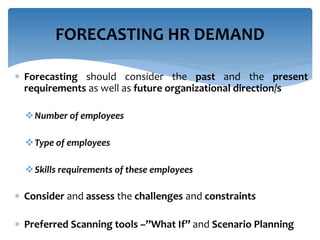  Forecasting should consider the past and the present
requirements as well as future organizational direction/s
Number of employees
Type of employees
Skills requirements of these employees
 Consider and assess the challenges and constraints
 Preferred Scanning tools –”What If” and Scenario Planning
FORECASTING HR DEMAND
 