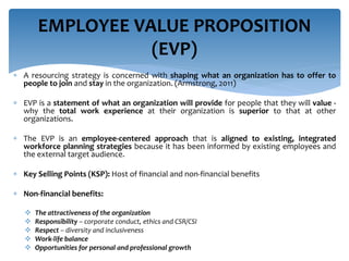 A resourcing strategy is concerned with shaping what an organization has to offer to
people to join and stay in the organization. (Armstrong, 2011)
 EVP is a statement of what an organization will provide for people that they will value -
why the total work experience at their organization is superior to that at other
organizations.
 The EVP is an employee-centered approach that is aligned to existing, integrated
workforce planning strategies because it has been informed by existing employees and
the external target audience.
 Key Selling Points (KSP): Host of financial and non-financial benefits
 Non-financial benefits:
 The attractiveness of the organization
 Responsibility – corporate conduct, ethics and CSR/CSI
 Respect – diversity and inclusiveness
 Work-life balance
 Opportunities for personal and professional growth
EMPLOYEE VALUE PROPOSITION
(EVP)
 
