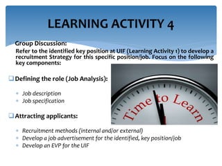 Group Discussion:
Refer to the identified key position at UIF (Learning Activity 1) to develop a
recruitment Strategy for this specific position/job. Focus on the following
key components:
Defining the role (Job Analysis):
 Job description
 Job specification
Attracting applicants:
 Recruitment methods (internal and/or external)
 Develop a job advertisement for the identified, key position/job
 Develop an EVP for the UIF
LEARNING ACTIVITY 4
 