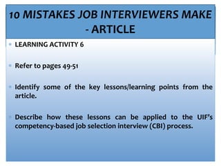 10 MISTAKES JOB INTERVIEWERS MAKE
- ARTICLE
 LEARNING ACTIVITY 6
 Refer to pages 49-51
 Identify some of the key lessons/learning points from the
article.
 Describe how these lessons can be applied to the UIF’s
competency-based job selection interview (CBI) process.
 