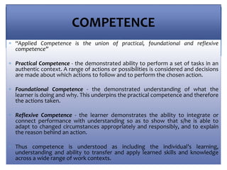 COMPETENCE
 “Applied Competence is the union of practical, foundational and reflexive
competence”
 Practical Competence - the demonstrated ability to perform a set of tasks in an
authentic context. A range of actions or possibilities is considered and decisions
are made about which actions to follow and to perform the chosen action.
 Foundational Competence - the demonstrated understanding of what the
learner is doing and why. This underpins the practical competence and therefore
the actions taken.
 Reflexive Competence - the learner demonstrates the ability to integrate or
connect performance with understanding so as to show that s/he is able to
adapt to changed circumstances appropriately and responsibly, and to explain
the reason behind an action.
 Thus competence is understood as including the individual’s learning,
understanding and ability to transfer and apply learned skills and knowledge
across a wide range of work contexts.
 
