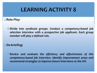 LEARNING ACTIVITY 8
Role Play:
Divide into syndicate groups. Conduct a competency-based job
selection interview with a prospective job applicant. Each group
member will play a defined role.
De-briefing:
Review and evaluate the efficiency and effectiveness of this
competency-based job interview. Identify improvement areas and
recommend strategies to improve future interviews at the UIF.
 