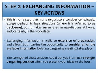 STEP 2: EXCHANGING INFORMATION –
KEY ACTIONS
 This is not a step that many negotiators consider consciously,
except perhaps in legal situations (where it is referred to as
disclosure), but it makes sense, even in negotiations at home,
and, certainly, in the workplace.
 Exchanging information is really an extension of preparation,
and allows both parties the opportunity to consider all of the
available information before a bargaining meeting takes place.
 The strength of these answers could put you in a much stronger
bargaining position when you present your ideas to the boss.
 