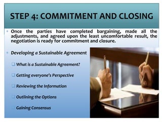 STEP 4: COMMITMENT AND CLOSING
 Once the parties have completed bargaining, made all the
adjustments, and agreed upon the least uncomfortable result, the
negotiation is ready for commitment and closure.
 Developing a Sustainable Agreement
 What is a Sustainable Agreement?
 Getting everyone’s Perspective
 Reviewing the Information
 Outlining the Options
 Gaining Consensus
 