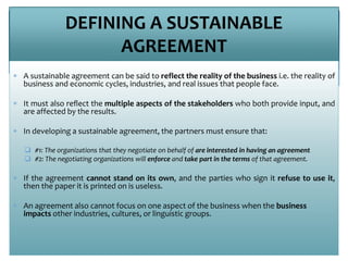 DEFINING A SUSTAINABLE
AGREEMENT
 A sustainable agreement can be said to reflect the reality of the business i.e. the reality of
business and economic cycles, industries, and real issues that people face.
 It must also reflect the multiple aspects of the stakeholders who both provide input, and
are affected by the results.
 In developing a sustainable agreement, the partners must ensure that:
 #1: The organizations that they negotiate on behalf of are interested in having an agreement
 #2: The negotiating organizations will enforce and take part in the terms of that agreement.
 If the agreement cannot stand on its own, and the parties who sign it refuse to use it,
then the paper it is printed on is useless.
 An agreement also cannot focus on one aspect of the business when the business
impacts other industries, cultures, or linguistic groups.
 