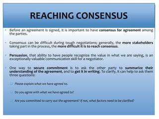 REACHING CONSENSUS
 Before an agreement is signed, it is important to have consensus for agreement among
the parties.
 Consensus can be difficult during tough negotiations; generally, the more stakeholders
taking part in the process, the more difficult it is to reach consensus.
 Persuasion, that ability to have people recognize the value in what we are saying, is an
exceptionally valuable communication skill for a negotiator.
 One way to secure commitment is to ask the other party to summarize their
understanding of the agreement, and to get it in writing. To clarify, it can help to ask them
three questions:
 Please explain what we have agreed to.
 Do you agree with what we have agreed to?
 Are you committed to carry out the agreement? If not, what factors need to be clarified?
 