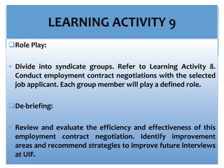 LEARNING ACTIVITY 9
Role Play:
 Divide into syndicate groups. Refer to Learning Activity 8.
Conduct employment contract negotiations with the selected
job applicant. Each group member will play a defined role.
De-briefing:
 Review and evaluate the efficiency and effectiveness of this
employment contract negotiation. Identify improvement
areas and recommend strategies to improve future interviews
at UIF.
 