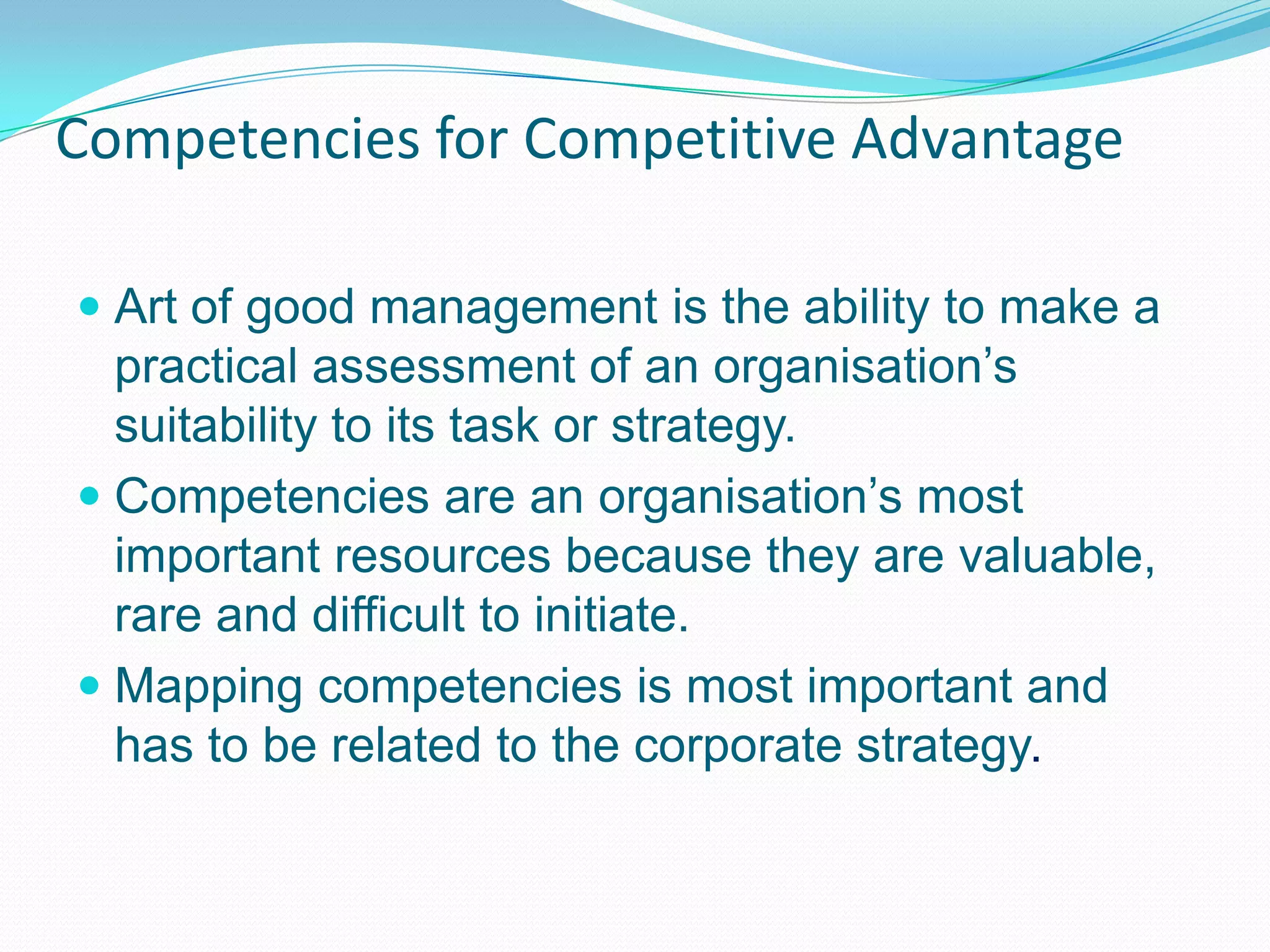 Competencies for Competitive AdvantageArt of good management is the ability to make a practical assessment of an organisation’s suitability to its task or strategy.Competencies are an organisation’s most important resources because they are valuable, rare and difficult to initiate.Mapping competencies is most important and has to be related to the corporate strategy.