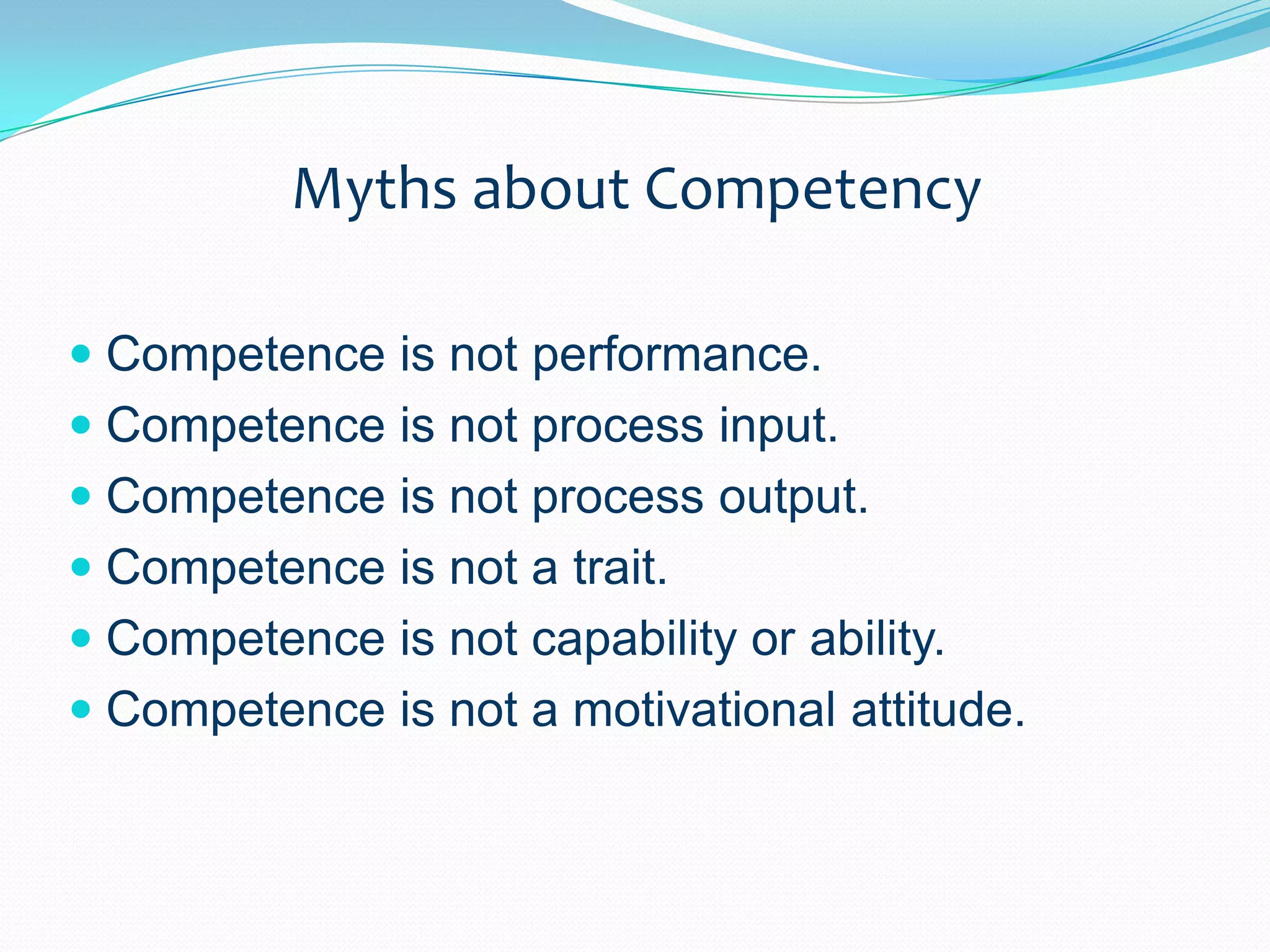 Myths about CompetencyCompetence is not performance.Competence is not process input.Competence is not process output.Competence is not a trait.Competence is not capability or ability.Competence is not a motivational attitude.