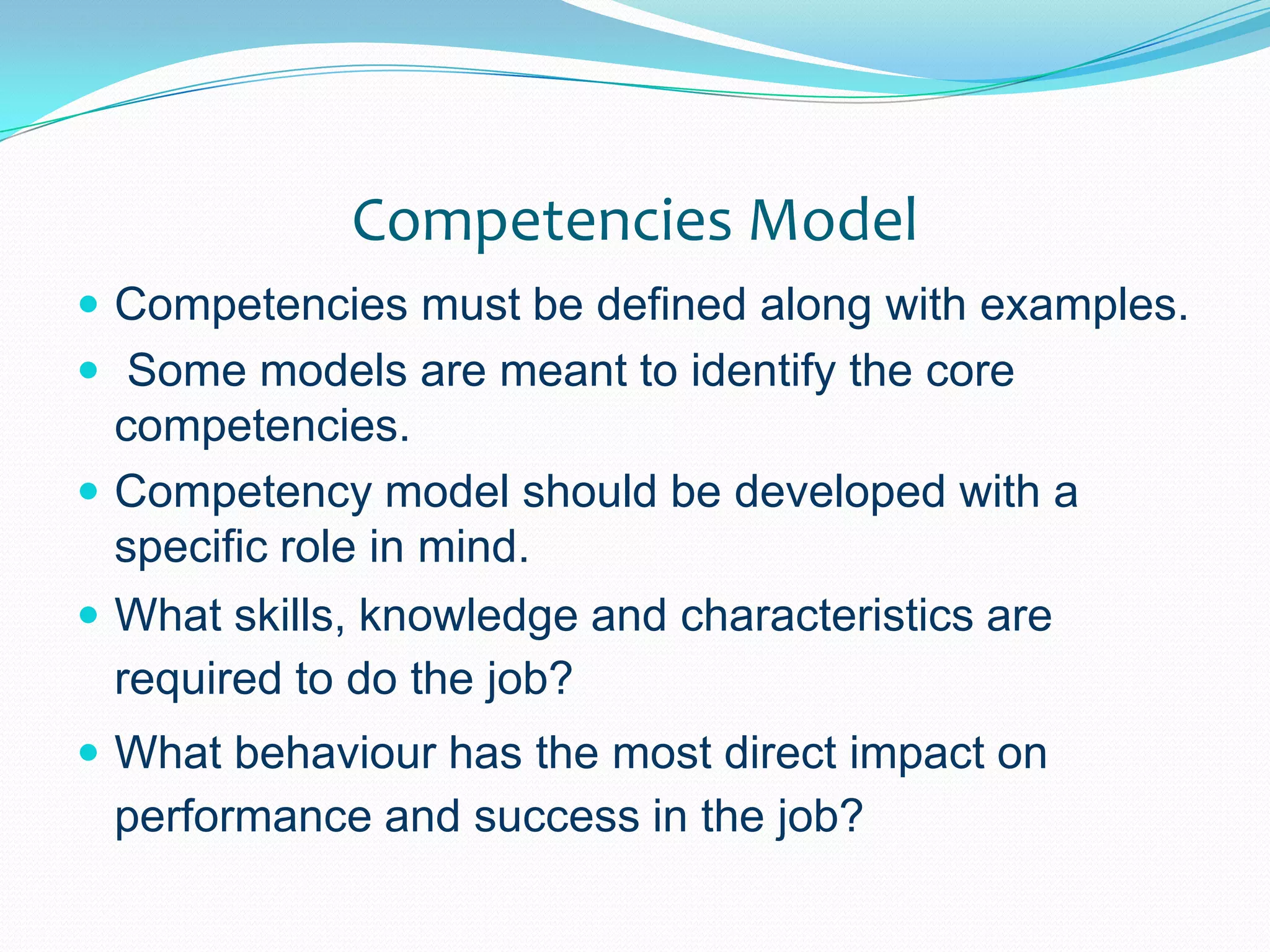 Competencies ModelCompetencies must be defined along with examples. Some models are meant to identify the core competencies.Competency model should be developed with a specific role in mind.What skills, knowledge and characteristics are required to do the job?What behaviour has the most direct impact on performance and success in the job?