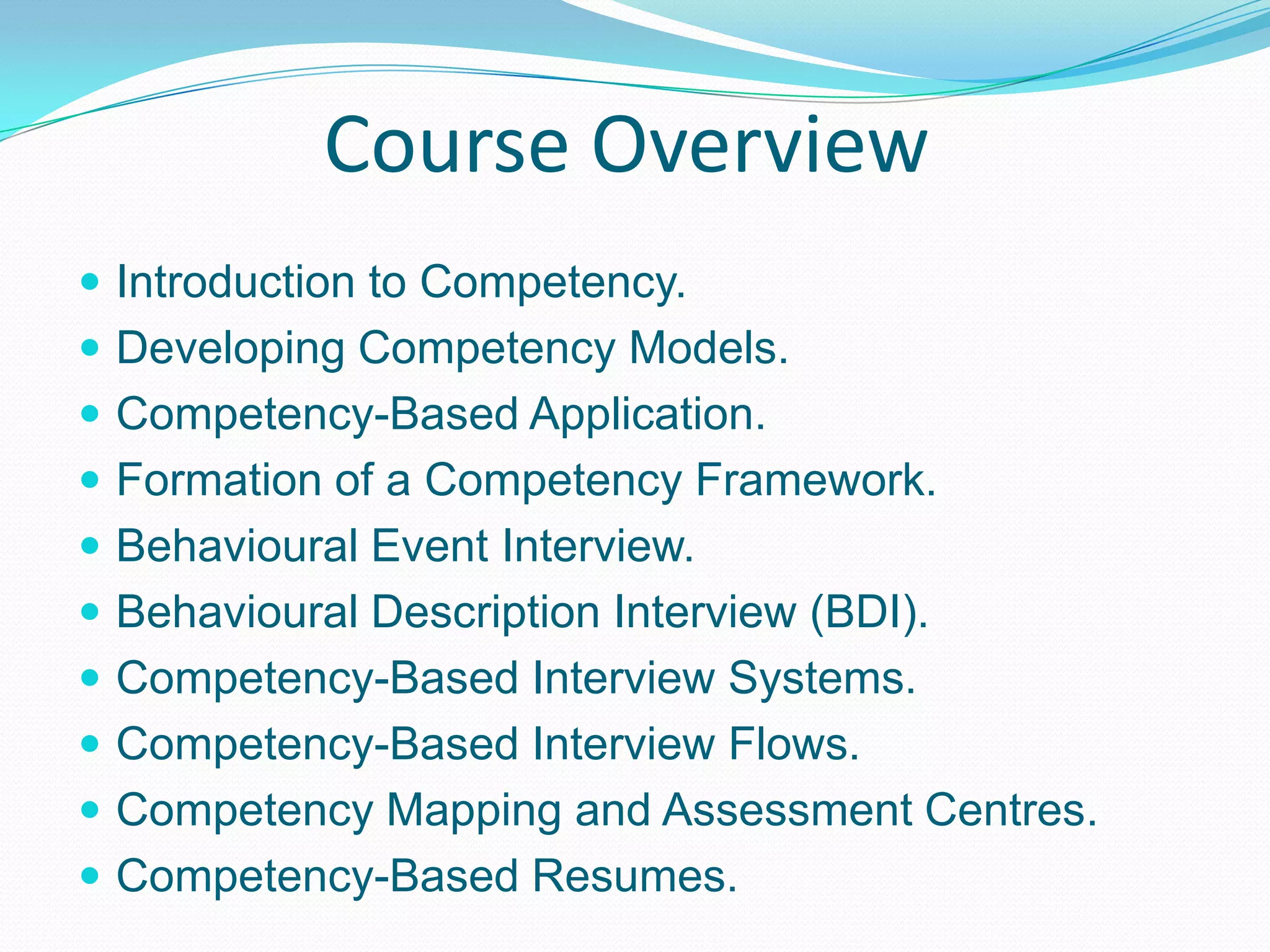 Course OverviewIntroduction to Competency.Developing Competency Models.Competency-Based Application.Formation of a Competency Framework.Behavioural Event Interview.Behavioural Description Interview (BDI).Competency-Based Interview Systems.Competency-Based Interview Flows.Competency Mapping and Assessment Centres.Competency-Based Resumes.