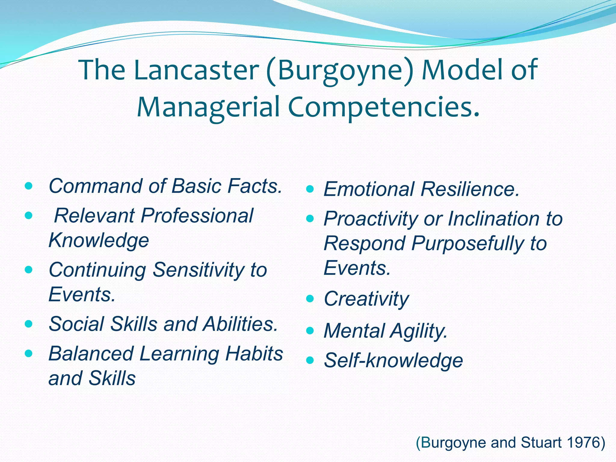 The Lancaster (Burgoyne) Model of Managerial Competencies.Command of Basic Facts.Relevant Professional KnowledgeContinuing Sensitivity to Events.Social Skills and Abilities.Balanced Learning Habits and SkillsEmotional Resilience.Proactivity or Inclination to Respond Purposefully to Events.CreativityMental Agility.Self-knowledge(Burgoyne and Stuart 1976)
