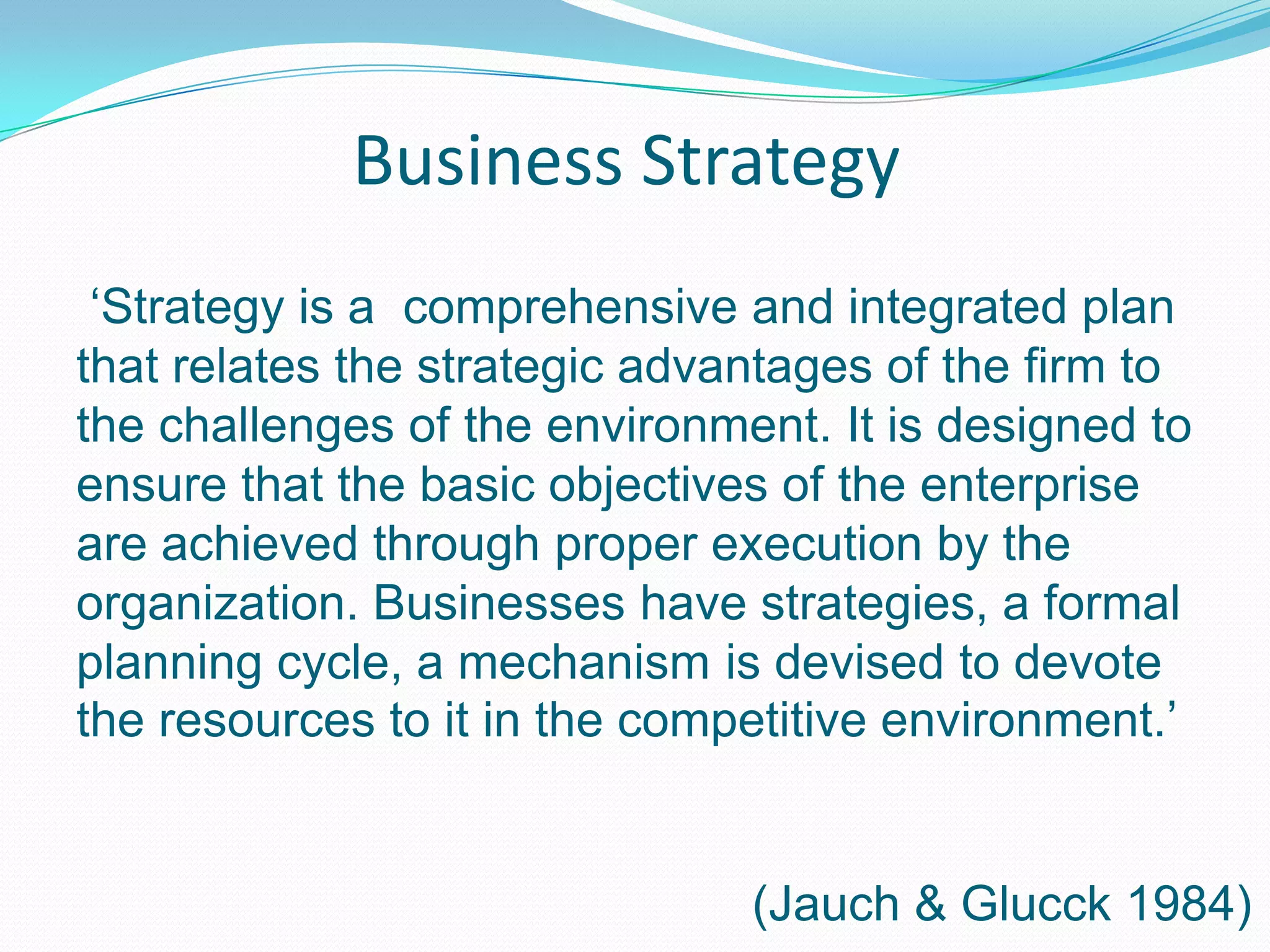 Business Strategy‘Strategy is a comprehensive and integrated plan that relates the strategic advantages of the firm to the challenges of the environment. It is designed to ensure that the basic objectives of the enterprise are achieved through proper execution by the organization. Businesses have strategies, a formal planning cycle, a mechanism is devised to devote the resources to it in the competitive environment.’(Jauch & Glucck 1984)