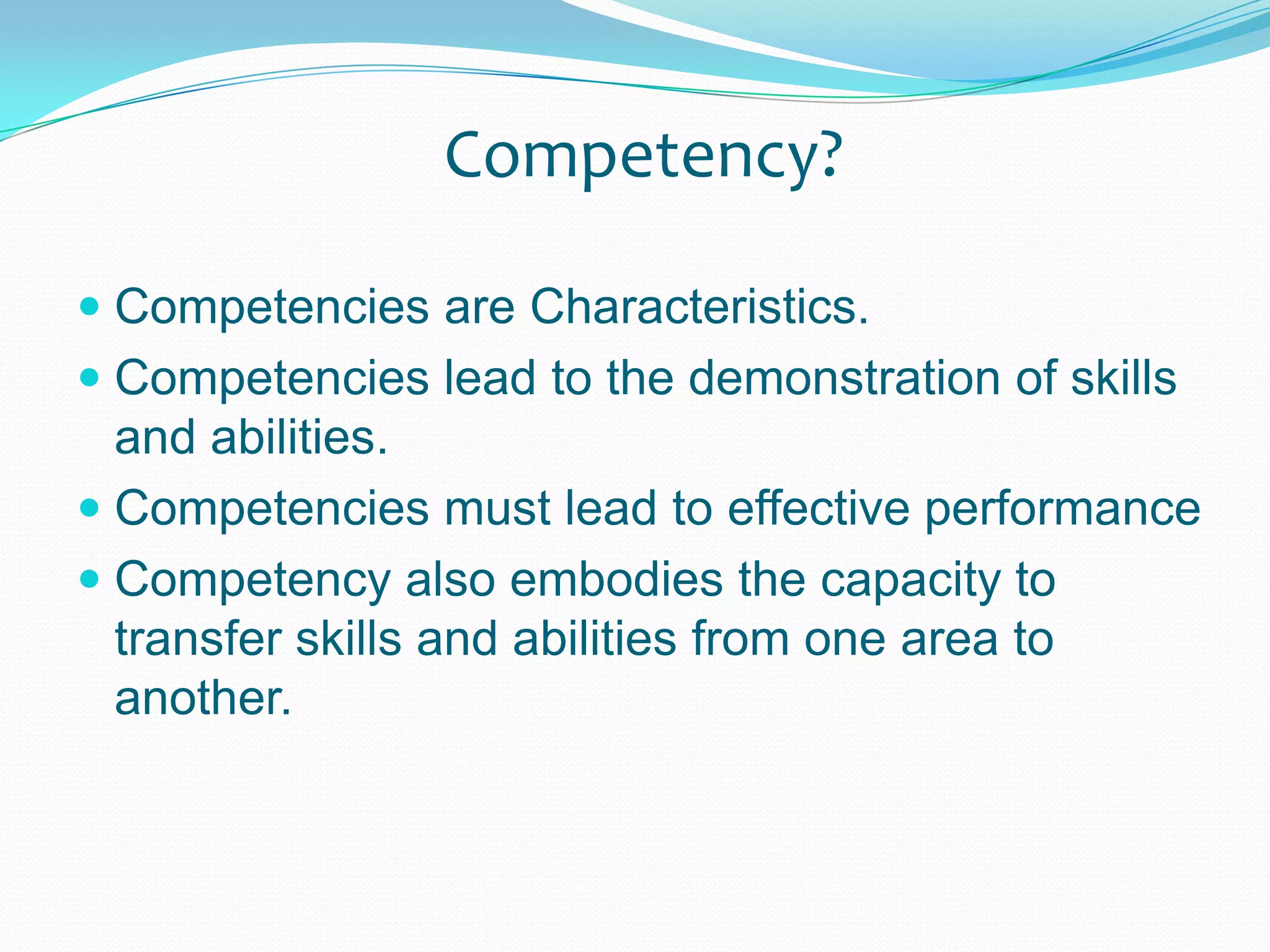 Competency?Competencies are Characteristics.Competencies lead to the demonstration of skills and abilities.Competencies must lead to effective performanceCompetency also embodies the capacity to transfer skills and abilities from one area to another.