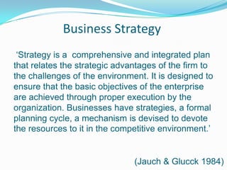Business Strategy‘Strategy is a comprehensive and integrated plan that relates the strategic advantages of the firm to the challenges of the environment. It is designed to ensure that the basic objectives of the enterprise are achieved through proper execution by the organization. Businesses have strategies, a formal planning cycle, a mechanism is devised to devote the resources to it in the competitive environment.’(Jauch & Glucck 1984)