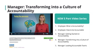 Manager: Transforming into a Culture of
Accountability
NEW 5 Part Video Series
1. Employee: What is Accountability?
2. Employee: How to be Accountable
3. Manager: Getting Started on
Accountability
4. Manager: Transforming into a Culture of
Accountability
5. Manager: Leading Accountable Teams
 