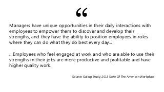 Managers have unique opportunities in their daily interactions with
employees to empower them to discover and develop their
strengths, and they have the ability to position employees in roles
where they can do what they do best every day…
…Employees who feel engaged at work and who are able to use their
strengths in their jobs are more productive and profitable and have
higher quality work.
Source: Gallup Study, 2013 State Of The American Workplace
“
 