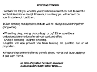 RECEIVINGFEEDBACK
Feedbackwill tell you whether you have been successfulor not. Successful
feedback is easier to accept. However, itis unlikely you will succeedon
your first attempt. Untilthen:
●Goodplanning and apositive attitude will not always prevent thingsfrom
going wrong.
●When they do go wrong, do you laugh or cry? Either wouldbe an
understandable emotion after all your workand effort.
- Crying is cleansing - laughter ishealing.
-Laughter will also prevent you from blowing the problem out
proportion.
of all
●Anger and resentment offer no benefit, soyou may aswell laugh, getover
it and learn fromit.
Nocasesof eyestrainhavebeendeveloped
bylookingonthe brightsideof things……
 