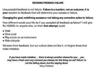 RECEIVINGFEEDBACK-FAILURE
Unsuccessful feedback is not failure. Failureisa reaction,not anoutcome.It is
your reaction to feedback that will determine your successor failure.
Changingthe goal,redefiningsuccessor not takinganycorrective actionis failure.
How different would your life be if you accepted all feedback asfailure? I will give
Rs.100000/- to anyone who, on their first attempt,could:
● Walk
● Drive acar
● Playatune on an instrument
● Ridea bicycle
We learn from feedback, but our culture does not like it, or forgive those that
make mistakes.
If youhavemademistakes... there isalwaysanother chancefor you... you
mayhavea freshstart anymomentyouchoose,for thisthing we call‘failure’ is
not the falling down,but the stayingdown
Mary Pickford
 