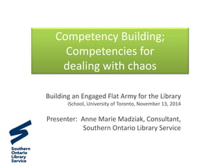 Competency Building;
Competencies for
dealing with chaos
Building an Engaged Flat Army for the Library
iSchool, University of Toronto, November 13, 2014
Presenter: Anne Marie Madziak, Consultant,
Southern Ontario Library Service
 