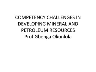 COMPETENCY CHALLENGES IN
DEVELOPING MINERAL AND
PETROLEUM RESOURCES
Prof Gbenga Okunlola
 