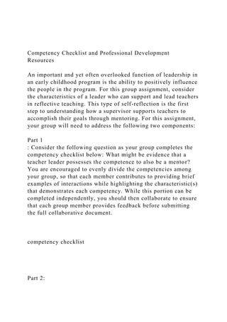Competency Checklist and Professional Development
Resources
An important and yet often overlooked function of leadership in
an early childhood program is the ability to positively influence
the people in the program. For this group assignment, consider
the characteristics of a leader who can support and lead teachers
in reflective teaching. This type of self-reflection is the first
step to understanding how a supervisor supports teachers to
accomplish their goals through mentoring. For this assignment,
your group will need to address the following two components:
Part 1
: Consider the following question as your group completes the
competency checklist below: What might be evidence that a
teacher leader possesses the competence to also be a mentor?
You are encouraged to evenly divide the competencies among
your group, so that each member contributes to providing brief
examples of interactions while highlighting the characteristic(s)
that demonstrates each competency. While this portion can be
completed independently, you should then collaborate to ensure
that each group member provides feedback before submitting
the full collaborative document.
competency checklist
Part 2:
 