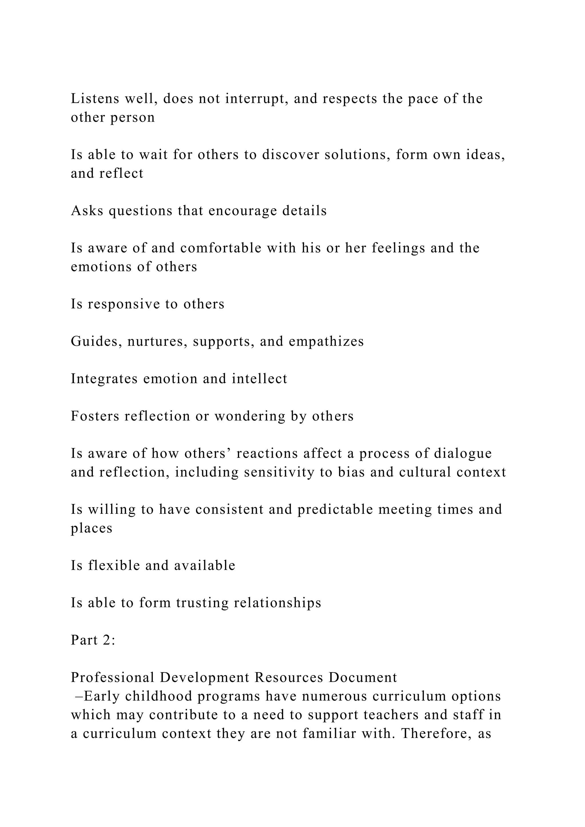 Listens well, does not interrupt, and respects the pace of the
other person
Is able to wait for others to discover solutions, form own ideas,
and reflect
Asks questions that encourage details
Is aware of and comfortable with his or her feelings and the
emotions of others
Is responsive to others
Guides, nurtures, supports, and empathizes
Integrates emotion and intellect
Fosters reflection or wondering by others
Is aware of how others’ reactions affect a process of dialogue
and reflection, including sensitivity to bias and cultural context
Is willing to have consistent and predictable meeting times and
places
Is flexible and available
Is able to form trusting relationships
Part 2:
Professional Development Resources Document
–Early childhood programs have numerous curriculum options
which may contribute to a need to support teachers and staff in
a curriculum context they are not familiar with. Therefore, as
 