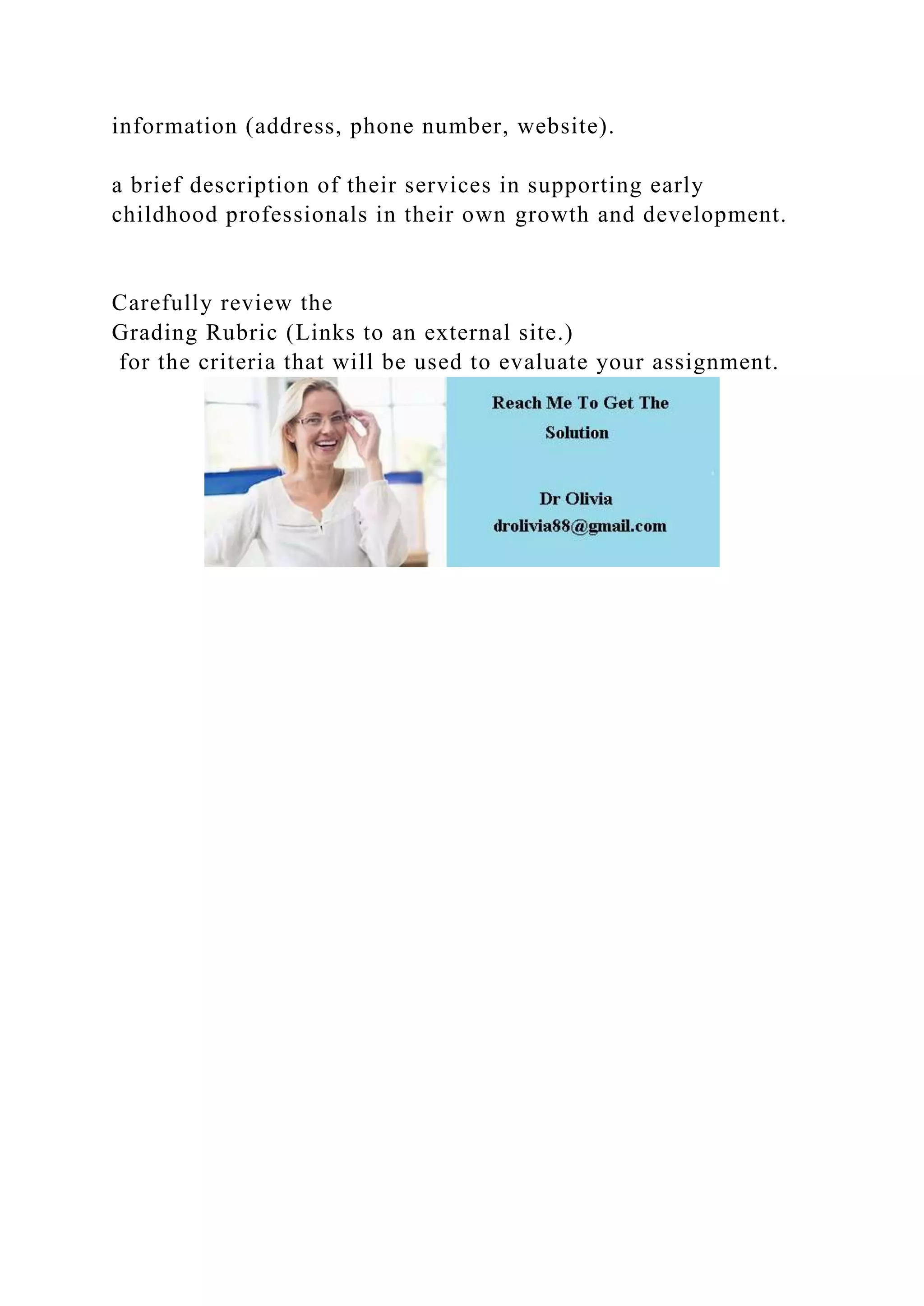 information (address, phone number, website).
a brief description of their services in supporting early
childhood professionals in their own growth and development.
Carefully review the
Grading Rubric (Links to an external site.)
for the criteria that will be used to evaluate your assignment.
 