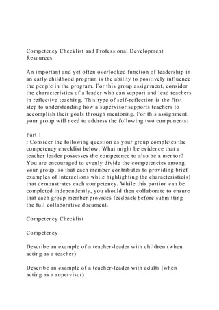 Competency Checklist and Professional Development
Resources
An important and yet often overlooked function of leadership in
an early childhood program is the ability to positively influence
the people in the program. For this group assignment, consider
the characteristics of a leader who can support and lead teachers
in reflective teaching. This type of self-reflection is the first
step to understanding how a supervisor supports teachers to
accomplish their goals through mentoring. For this assignment,
your group will need to address the following two components:
Part 1
: Consider the following question as your group completes the
competency checklist below: What might be evidence that a
teacher leader possesses the competence to also be a mentor?
You are encouraged to evenly divide the competencies among
your group, so that each member contributes to providing brief
examples of interactions while highlighting the characteristic(s)
that demonstrates each competency. While this portion can be
completed independently, you should then collaborate to ensure
that each group member provides feedback before submitting
the full collaborative document.
Competency Checklist
Competency
Describe an example of a teacher-leader with children (when
acting as a teacher)
Describe an example of a teacher-leader with adults (when
acting as a supervisor)
 