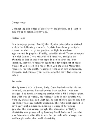 Competency
Connect the principles of electricity, magnetism, and light to
modern applications of physics.
Instructions
In a two-page paper, identify the physics principles contained
within the following scenario. Explain how these principals
connect to electricity, magnetism, or light in modern
applications in physics. Finally, consider the different concepts
in which James Clerk Maxwell did research, and give an
example of one of these concepts in use in your life. For
instance, Maxwell's research led to the development of radio
waves. If you listen to a radio, then you are using Maxwell's
research. Provide another example from your own experience,
compare, and contrast your scenario to the provided scenario
below.
Scenario
Mandy took a trip to Rome, Italy. Once landed and inside the
terminal, she turned her cell phone back on, but it was not
charged. She found a charging station with a USB adaptor port.
The USB was universal, providing 5 volts in any country you
were in, and a small red LED next to her phone's screen told her
the phone was successfully charging. This USB port seemed to
have very high amperage, meaning it charged her phone
quickly. She was aware, though, that almost all of Italy's
electricity was generated by burning fossil fuels, and thus she
was determined after this to use the portable solar charger she
had bought rather than wall electricity.
 