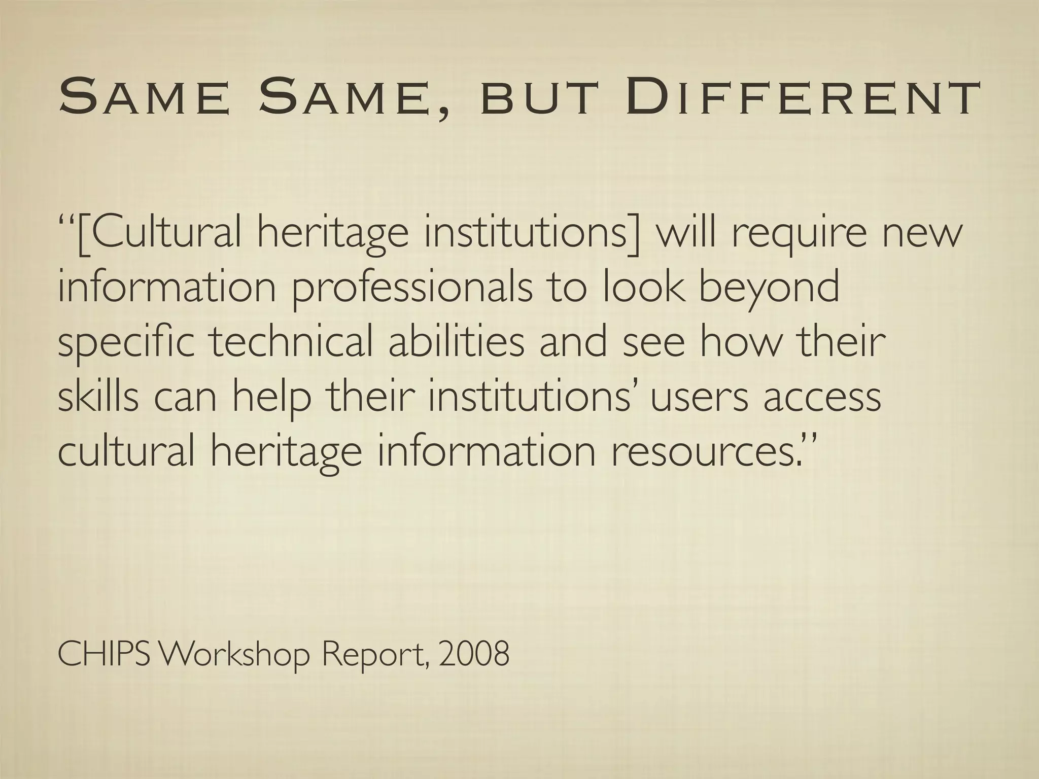 Same Same, but Different
“[Cultural heritage institutions] will require new
information professionals to look beyond
speciﬁc technical abilities and see how their
skills can help their institutions’ users access
cultural heritage information resources.”



CHIPS Workshop Report, 2008
 