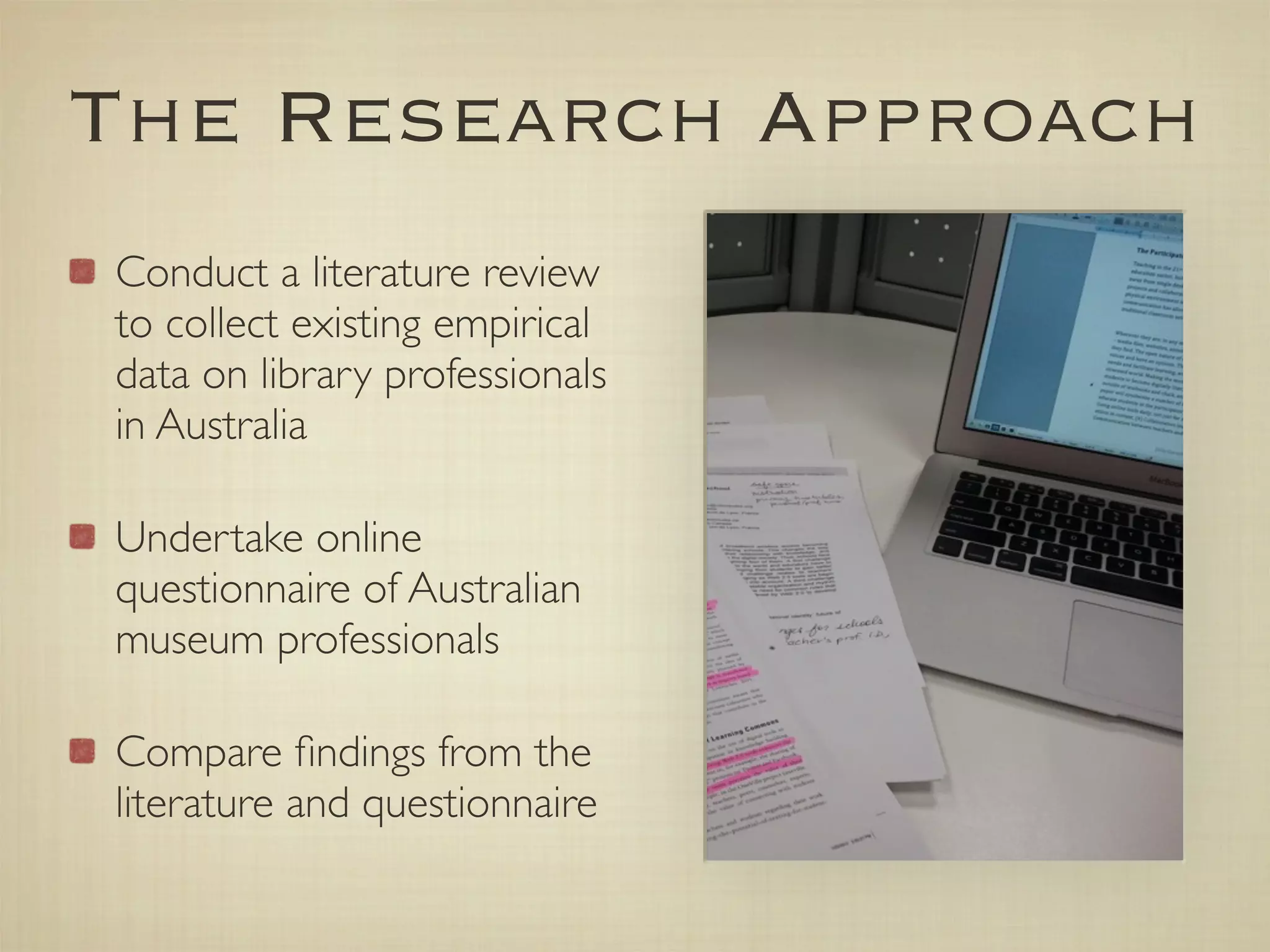 The Research Approach
Conduct a literature review
to collect existing empirical
data on library professionals
in Australia

Undertake online
questionnaire of Australian
museum professionals

Compare ﬁndings from the
literature and questionnaire
 