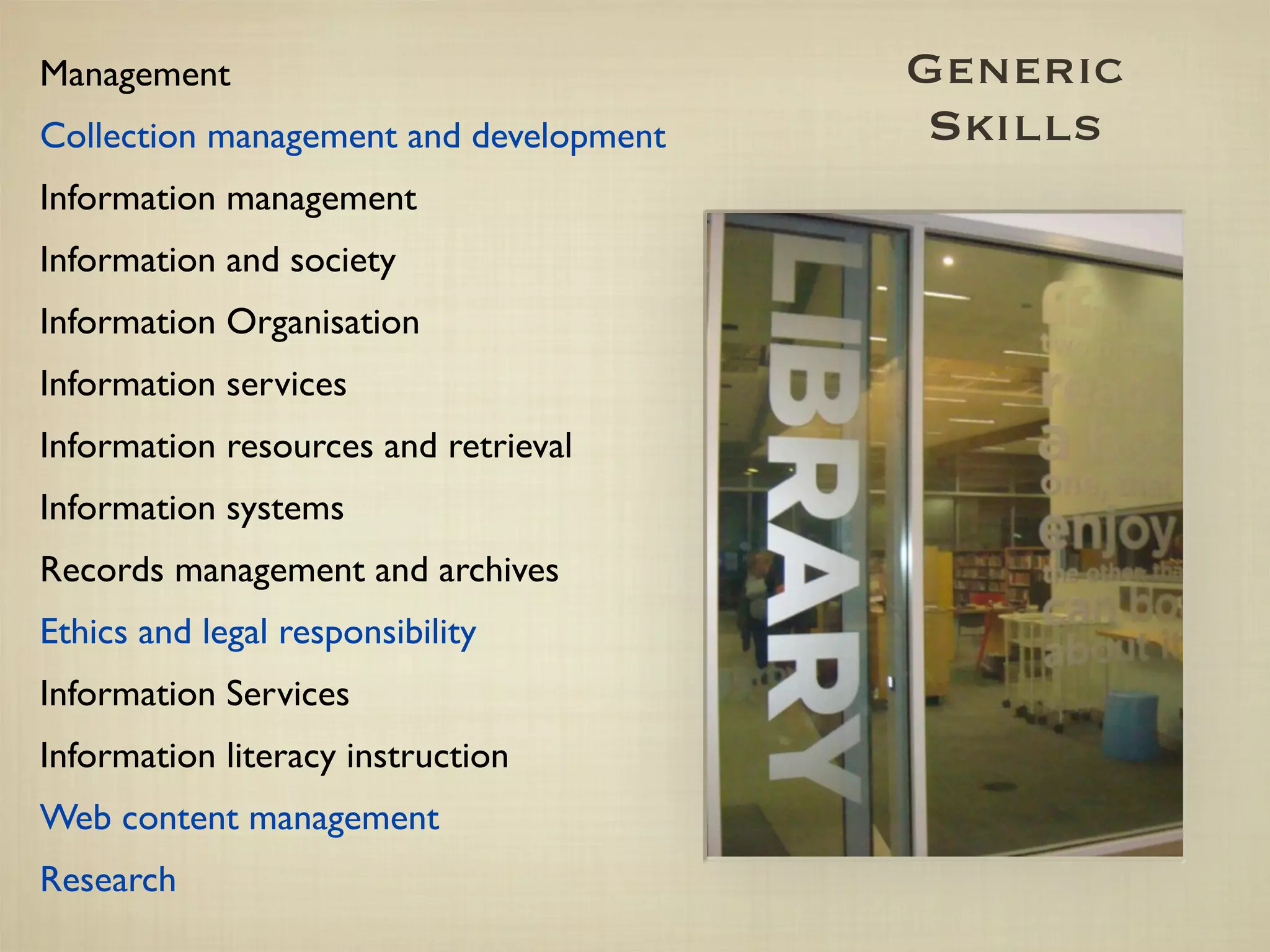 Management                              Generic
Collection management and development    Skills
Information management
Information and society
Information Organisation
Information services
Information resources and retrieval
Information systems
Records management and archives
Ethics and legal responsibility
Information Services
Information literacy instruction
Web content management
Research
 