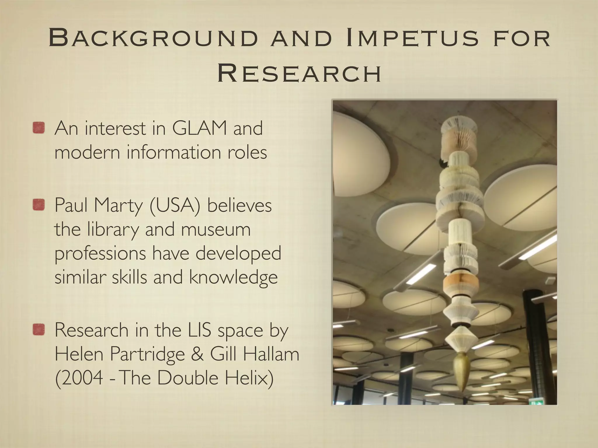 Background and Impetus for
        Research
An interest in GLAM and
modern information roles

Paul Marty (USA) believes
the library and museum
professions have developed
similar skills and knowledge

Research in the LIS space by
Helen Partridge & Gill Hallam
(2004 - The Double Helix)
 