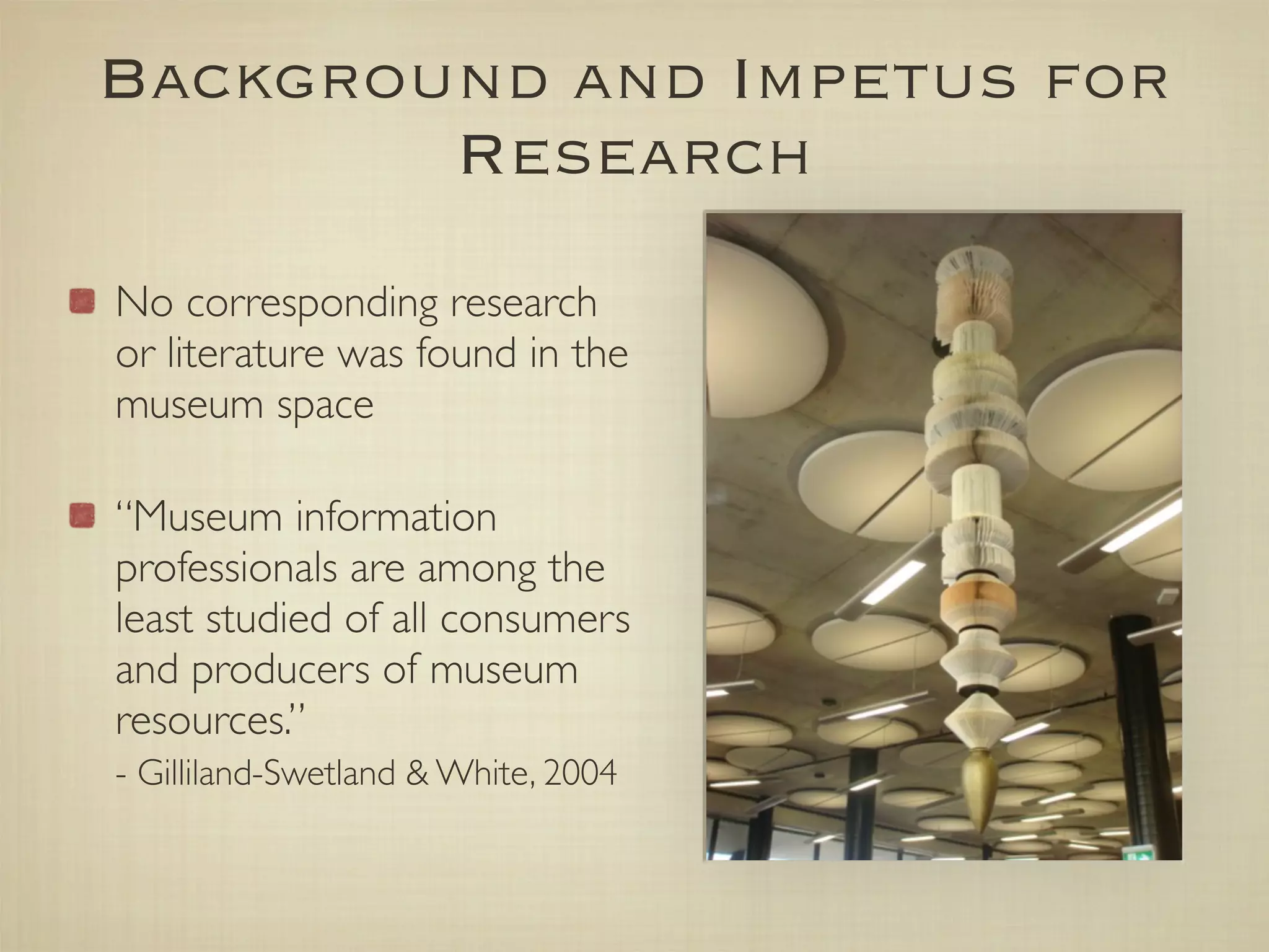 Background and Impetus for
        Research
No corresponding research
or literature was found in the
museum space

“Museum information
professionals are among the
least studied of all consumers
and producers of museum
resources.”
- Gilliland-Swetland & White, 2004
 