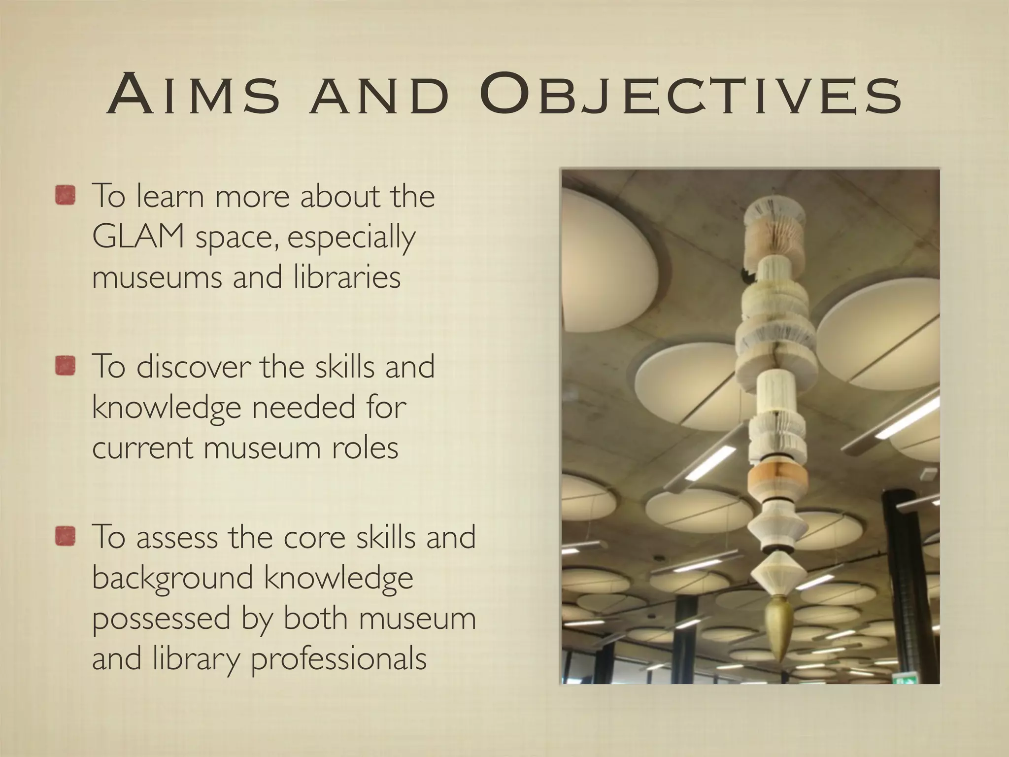 Aims and Objectives
To learn more about the
GLAM space, especially
museums and libraries

To discover the skills and
knowledge needed for
current museum roles

To assess the core skills and
background knowledge
possessed by both museum
and library professionals
 